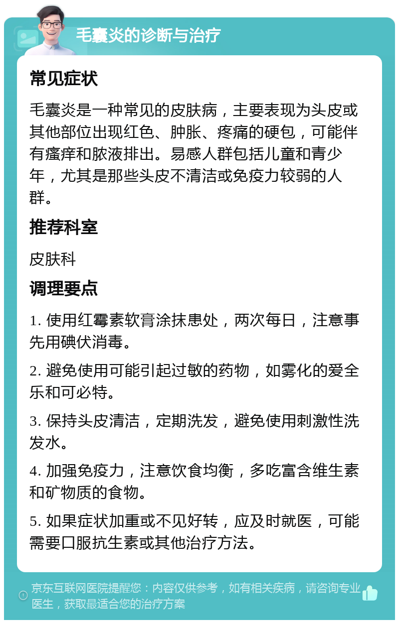 毛囊炎的诊断与治疗 常见症状 毛囊炎是一种常见的皮肤病，主要表现为头皮或其他部位出现红色、肿胀、疼痛的硬包，可能伴有瘙痒和脓液排出。易感人群包括儿童和青少年，尤其是那些头皮不清洁或免疫力较弱的人群。 推荐科室 皮肤科 调理要点 1. 使用红霉素软膏涂抹患处，两次每日，注意事先用碘伏消毒。 2. 避免使用可能引起过敏的药物，如雾化的爱全乐和可必特。 3. 保持头皮清洁，定期洗发，避免使用刺激性洗发水。 4. 加强免疫力，注意饮食均衡，多吃富含维生素和矿物质的食物。 5. 如果症状加重或不见好转，应及时就医，可能需要口服抗生素或其他治疗方法。