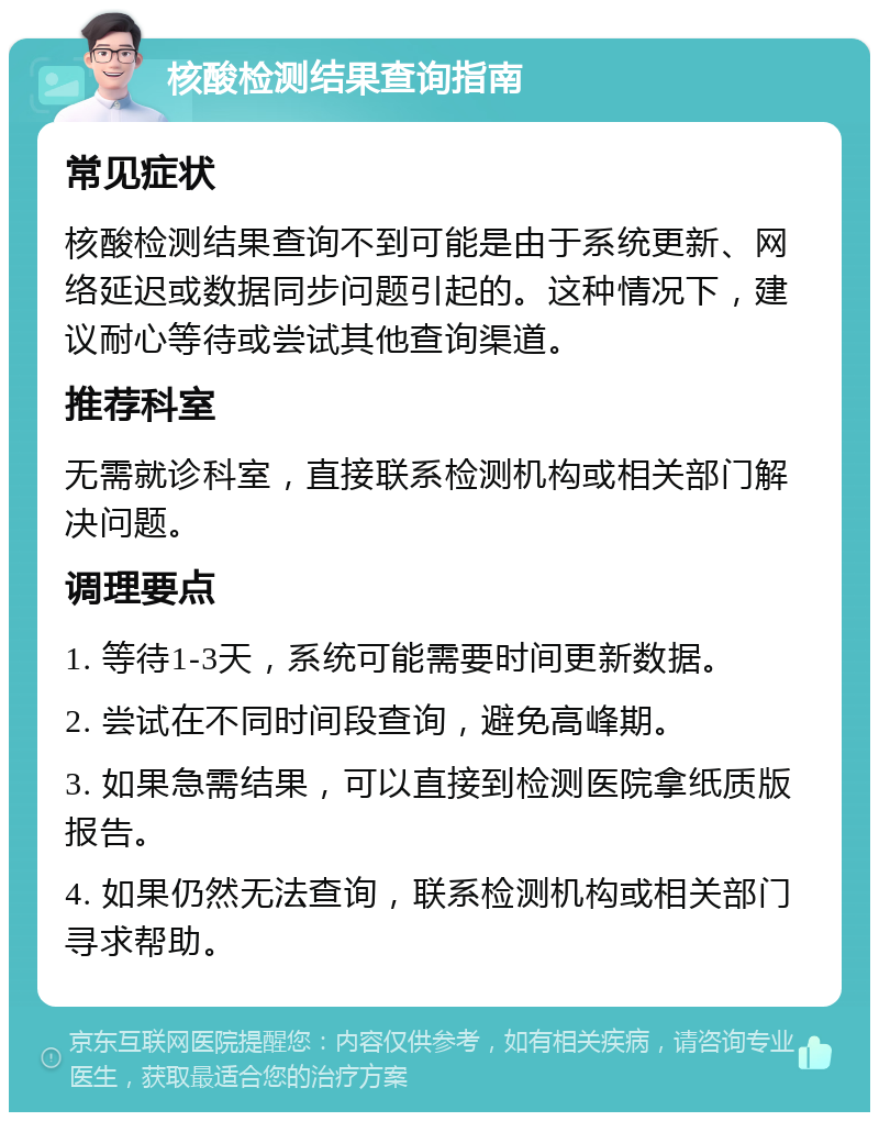 核酸检测结果查询指南 常见症状 核酸检测结果查询不到可能是由于系统更新、网络延迟或数据同步问题引起的。这种情况下，建议耐心等待或尝试其他查询渠道。 推荐科室 无需就诊科室，直接联系检测机构或相关部门解决问题。 调理要点 1. 等待1-3天，系统可能需要时间更新数据。 2. 尝试在不同时间段查询，避免高峰期。 3. 如果急需结果，可以直接到检测医院拿纸质版报告。 4. 如果仍然无法查询，联系检测机构或相关部门寻求帮助。