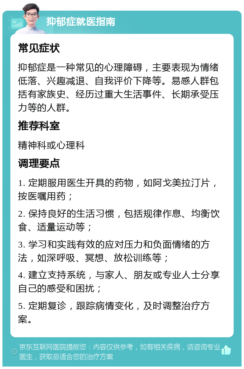 抑郁症就医指南 常见症状 抑郁症是一种常见的心理障碍，主要表现为情绪低落、兴趣减退、自我评价下降等。易感人群包括有家族史、经历过重大生活事件、长期承受压力等的人群。 推荐科室 精神科或心理科 调理要点 1. 定期服用医生开具的药物，如阿戈美拉汀片，按医嘱用药； 2. 保持良好的生活习惯，包括规律作息、均衡饮食、适量运动等； 3. 学习和实践有效的应对压力和负面情绪的方法，如深呼吸、冥想、放松训练等； 4. 建立支持系统，与家人、朋友或专业人士分享自己的感受和困扰； 5. 定期复诊，跟踪病情变化，及时调整治疗方案。