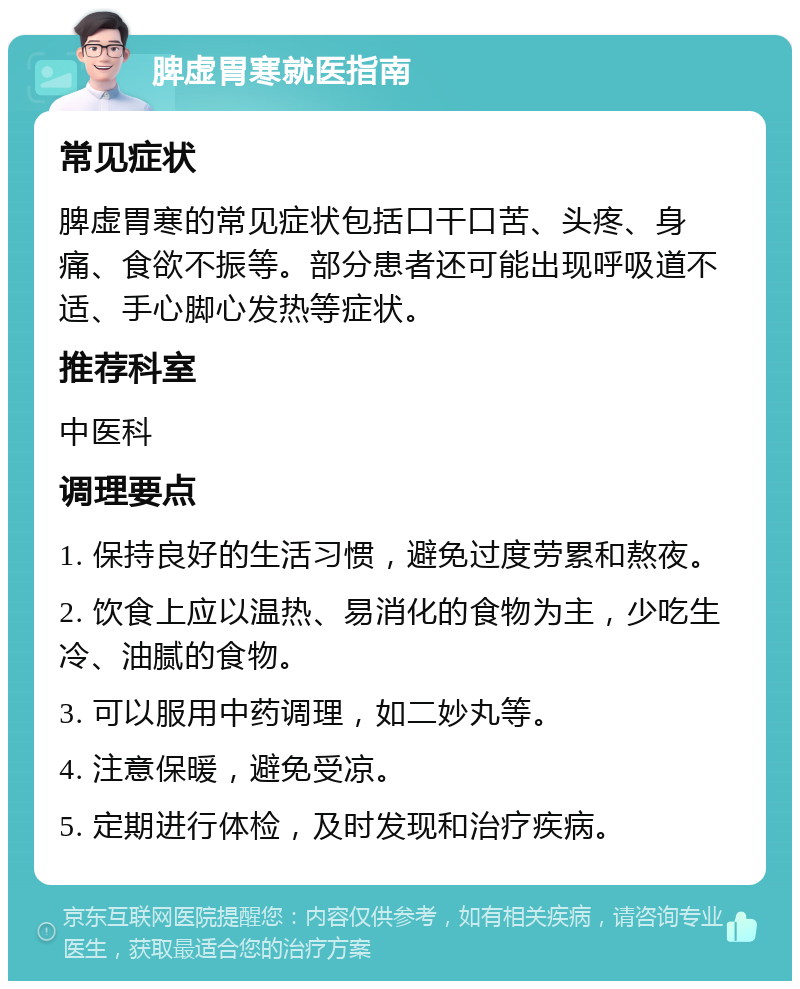 脾虚胃寒就医指南 常见症状 脾虚胃寒的常见症状包括口干口苦、头疼、身痛、食欲不振等。部分患者还可能出现呼吸道不适、手心脚心发热等症状。 推荐科室 中医科 调理要点 1. 保持良好的生活习惯，避免过度劳累和熬夜。 2. 饮食上应以温热、易消化的食物为主，少吃生冷、油腻的食物。 3. 可以服用中药调理，如二妙丸等。 4. 注意保暖，避免受凉。 5. 定期进行体检，及时发现和治疗疾病。