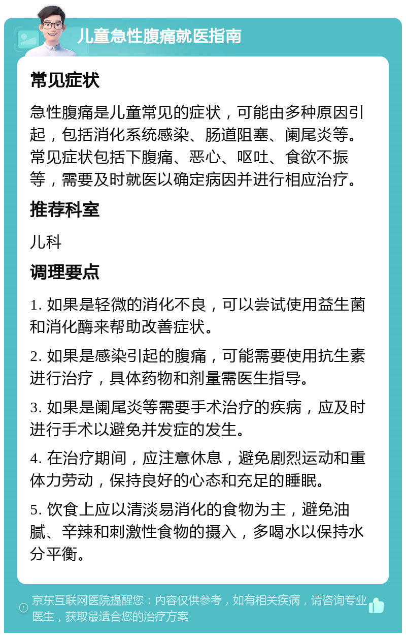 儿童急性腹痛就医指南 常见症状 急性腹痛是儿童常见的症状，可能由多种原因引起，包括消化系统感染、肠道阻塞、阑尾炎等。常见症状包括下腹痛、恶心、呕吐、食欲不振等，需要及时就医以确定病因并进行相应治疗。 推荐科室 儿科 调理要点 1. 如果是轻微的消化不良，可以尝试使用益生菌和消化酶来帮助改善症状。 2. 如果是感染引起的腹痛，可能需要使用抗生素进行治疗，具体药物和剂量需医生指导。 3. 如果是阑尾炎等需要手术治疗的疾病，应及时进行手术以避免并发症的发生。 4. 在治疗期间，应注意休息，避免剧烈运动和重体力劳动，保持良好的心态和充足的睡眠。 5. 饮食上应以清淡易消化的食物为主，避免油腻、辛辣和刺激性食物的摄入，多喝水以保持水分平衡。