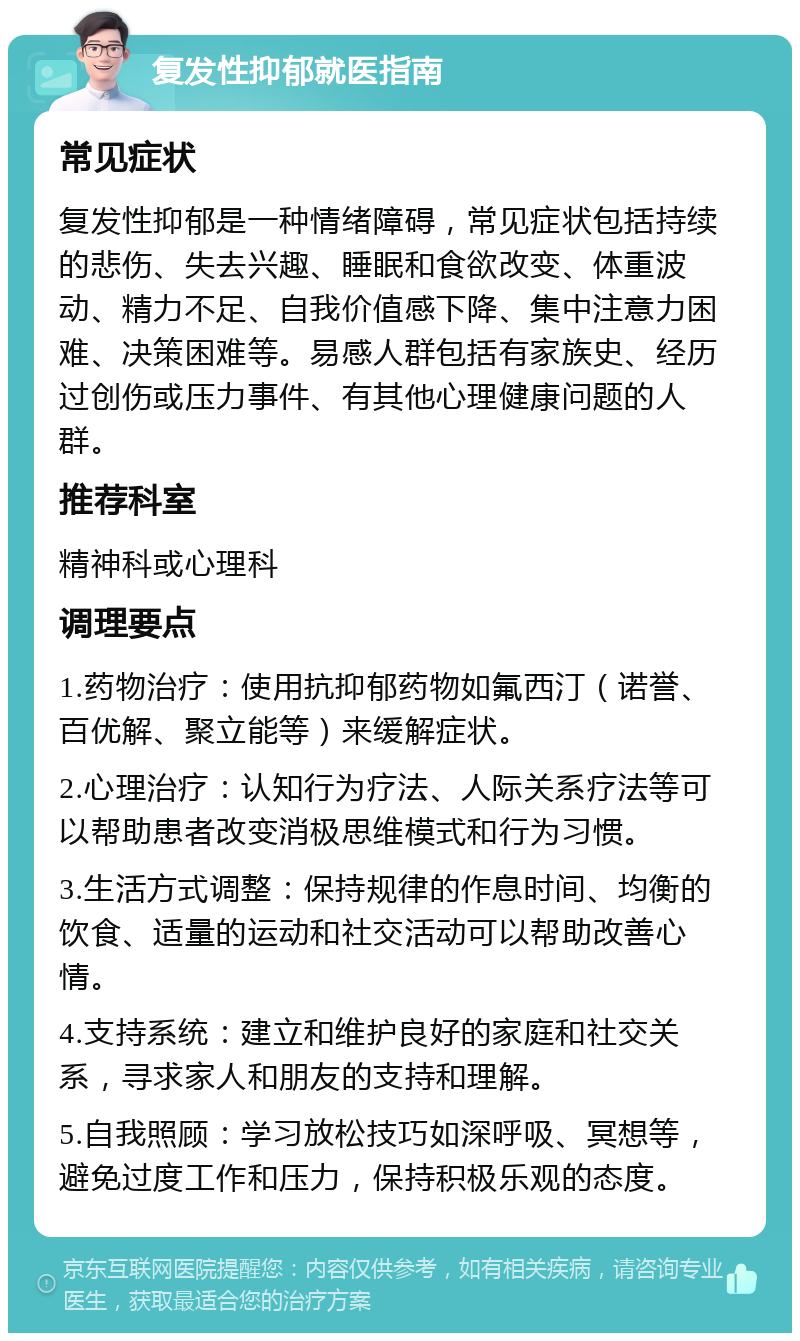 复发性抑郁就医指南 常见症状 复发性抑郁是一种情绪障碍，常见症状包括持续的悲伤、失去兴趣、睡眠和食欲改变、体重波动、精力不足、自我价值感下降、集中注意力困难、决策困难等。易感人群包括有家族史、经历过创伤或压力事件、有其他心理健康问题的人群。 推荐科室 精神科或心理科 调理要点 1.药物治疗：使用抗抑郁药物如氟西汀（诺誉、百优解、聚立能等）来缓解症状。 2.心理治疗：认知行为疗法、人际关系疗法等可以帮助患者改变消极思维模式和行为习惯。 3.生活方式调整：保持规律的作息时间、均衡的饮食、适量的运动和社交活动可以帮助改善心情。 4.支持系统：建立和维护良好的家庭和社交关系，寻求家人和朋友的支持和理解。 5.自我照顾：学习放松技巧如深呼吸、冥想等，避免过度工作和压力，保持积极乐观的态度。