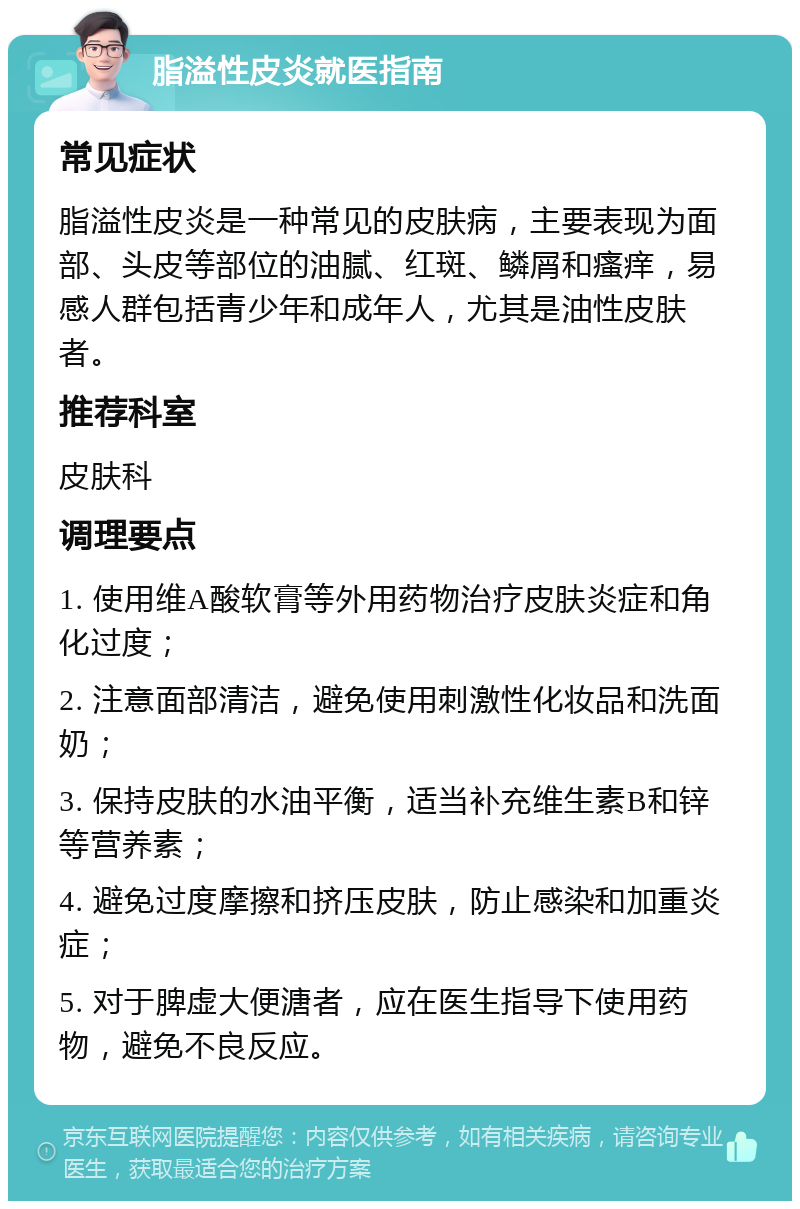 脂溢性皮炎就医指南 常见症状 脂溢性皮炎是一种常见的皮肤病，主要表现为面部、头皮等部位的油腻、红斑、鳞屑和瘙痒，易感人群包括青少年和成年人，尤其是油性皮肤者。 推荐科室 皮肤科 调理要点 1. 使用维A酸软膏等外用药物治疗皮肤炎症和角化过度； 2. 注意面部清洁，避免使用刺激性化妆品和洗面奶； 3. 保持皮肤的水油平衡，适当补充维生素B和锌等营养素； 4. 避免过度摩擦和挤压皮肤，防止感染和加重炎症； 5. 对于脾虚大便溏者，应在医生指导下使用药物，避免不良反应。