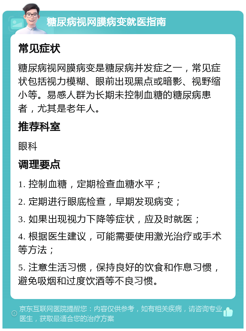 糖尿病视网膜病变就医指南 常见症状 糖尿病视网膜病变是糖尿病并发症之一，常见症状包括视力模糊、眼前出现黑点或暗影、视野缩小等。易感人群为长期未控制血糖的糖尿病患者，尤其是老年人。 推荐科室 眼科 调理要点 1. 控制血糖，定期检查血糖水平； 2. 定期进行眼底检查，早期发现病变； 3. 如果出现视力下降等症状，应及时就医； 4. 根据医生建议，可能需要使用激光治疗或手术等方法； 5. 注意生活习惯，保持良好的饮食和作息习惯，避免吸烟和过度饮酒等不良习惯。