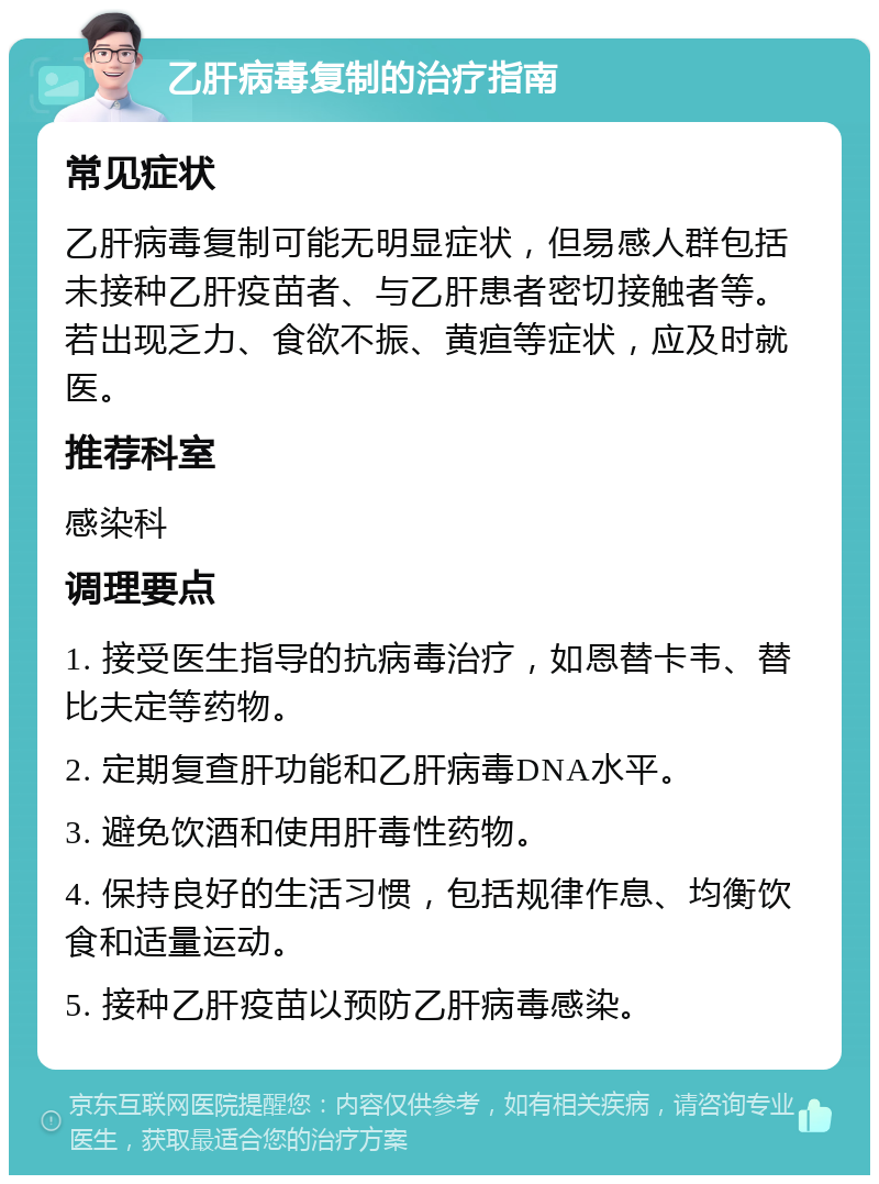 乙肝病毒复制的治疗指南 常见症状 乙肝病毒复制可能无明显症状，但易感人群包括未接种乙肝疫苗者、与乙肝患者密切接触者等。若出现乏力、食欲不振、黄疸等症状，应及时就医。 推荐科室 感染科 调理要点 1. 接受医生指导的抗病毒治疗，如恩替卡韦、替比夫定等药物。 2. 定期复查肝功能和乙肝病毒DNA水平。 3. 避免饮酒和使用肝毒性药物。 4. 保持良好的生活习惯，包括规律作息、均衡饮食和适量运动。 5. 接种乙肝疫苗以预防乙肝病毒感染。