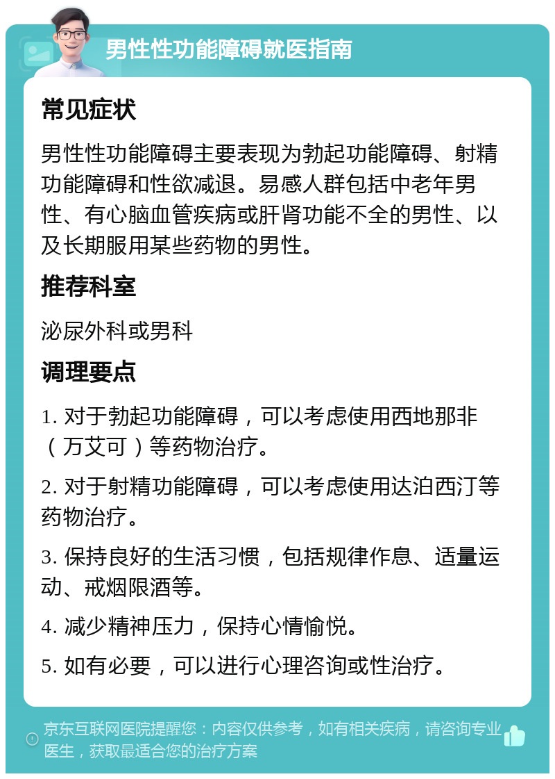 男性性功能障碍就医指南 常见症状 男性性功能障碍主要表现为勃起功能障碍、射精功能障碍和性欲减退。易感人群包括中老年男性、有心脑血管疾病或肝肾功能不全的男性、以及长期服用某些药物的男性。 推荐科室 泌尿外科或男科 调理要点 1. 对于勃起功能障碍，可以考虑使用西地那非（万艾可）等药物治疗。 2. 对于射精功能障碍，可以考虑使用达泊西汀等药物治疗。 3. 保持良好的生活习惯，包括规律作息、适量运动、戒烟限酒等。 4. 减少精神压力，保持心情愉悦。 5. 如有必要，可以进行心理咨询或性治疗。