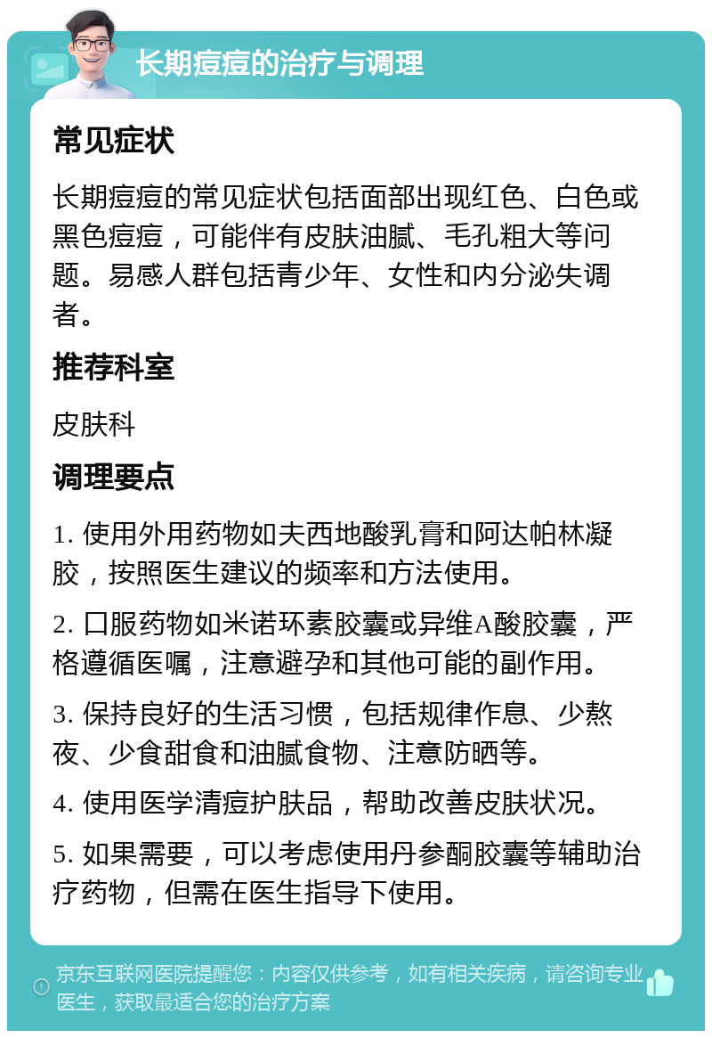 长期痘痘的治疗与调理 常见症状 长期痘痘的常见症状包括面部出现红色、白色或黑色痘痘，可能伴有皮肤油腻、毛孔粗大等问题。易感人群包括青少年、女性和内分泌失调者。 推荐科室 皮肤科 调理要点 1. 使用外用药物如夫西地酸乳膏和阿达帕林凝胶，按照医生建议的频率和方法使用。 2. 口服药物如米诺环素胶囊或异维A酸胶囊，严格遵循医嘱，注意避孕和其他可能的副作用。 3. 保持良好的生活习惯，包括规律作息、少熬夜、少食甜食和油腻食物、注意防晒等。 4. 使用医学清痘护肤品，帮助改善皮肤状况。 5. 如果需要，可以考虑使用丹参酮胶囊等辅助治疗药物，但需在医生指导下使用。