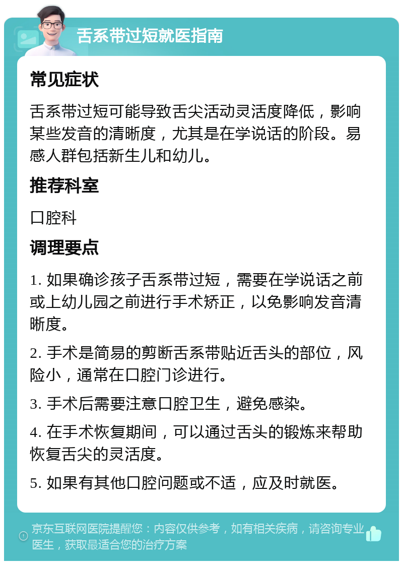 舌系带过短就医指南 常见症状 舌系带过短可能导致舌尖活动灵活度降低，影响某些发音的清晰度，尤其是在学说话的阶段。易感人群包括新生儿和幼儿。 推荐科室 口腔科 调理要点 1. 如果确诊孩子舌系带过短，需要在学说话之前或上幼儿园之前进行手术矫正，以免影响发音清晰度。 2. 手术是简易的剪断舌系带贴近舌头的部位，风险小，通常在口腔门诊进行。 3. 手术后需要注意口腔卫生，避免感染。 4. 在手术恢复期间，可以通过舌头的锻炼来帮助恢复舌尖的灵活度。 5. 如果有其他口腔问题或不适，应及时就医。