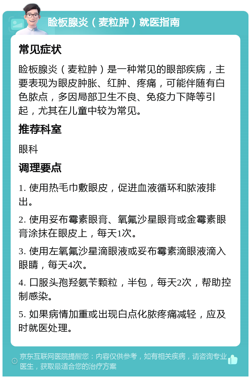 睑板腺炎（麦粒肿）就医指南 常见症状 睑板腺炎（麦粒肿）是一种常见的眼部疾病，主要表现为眼皮肿胀、红肿、疼痛，可能伴随有白色脓点，多因局部卫生不良、免疫力下降等引起，尤其在儿童中较为常见。 推荐科室 眼科 调理要点 1. 使用热毛巾敷眼皮，促进血液循环和脓液排出。 2. 使用妥布霉素眼膏、氧氟沙星眼膏或金霉素眼膏涂抹在眼皮上，每天1次。 3. 使用左氧氟沙星滴眼液或妥布霉素滴眼液滴入眼睛，每天4次。 4. 口服头孢羟氨苄颗粒，半包，每天2次，帮助控制感染。 5. 如果病情加重或出现白点化脓疼痛减轻，应及时就医处理。