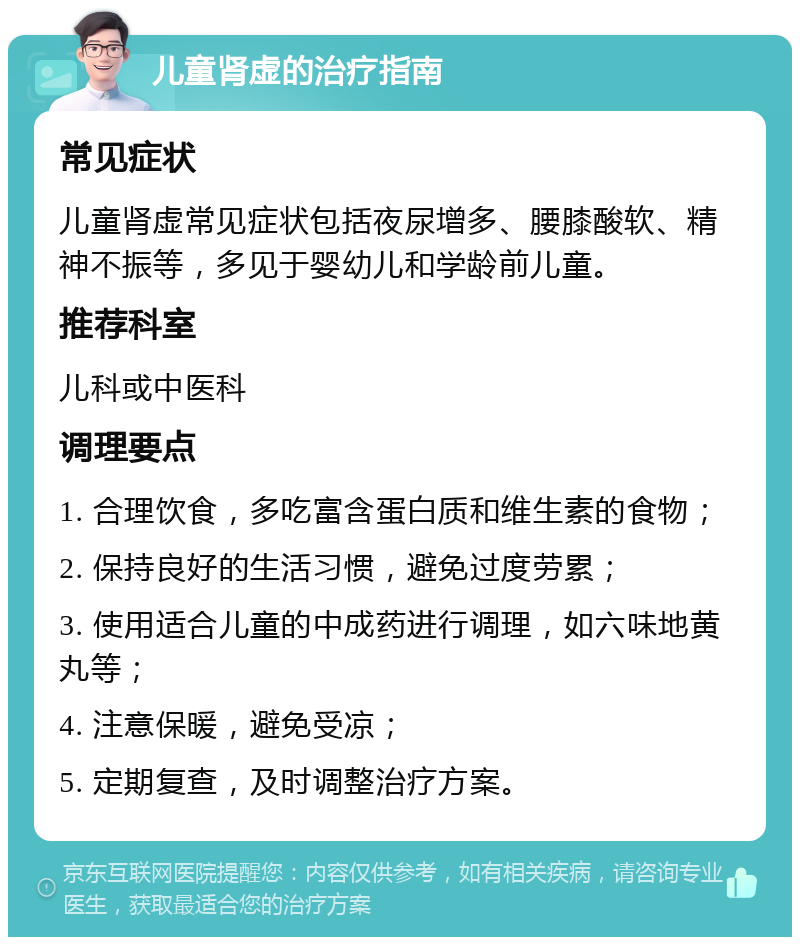 儿童肾虚的治疗指南 常见症状 儿童肾虚常见症状包括夜尿增多、腰膝酸软、精神不振等，多见于婴幼儿和学龄前儿童。 推荐科室 儿科或中医科 调理要点 1. 合理饮食，多吃富含蛋白质和维生素的食物； 2. 保持良好的生活习惯，避免过度劳累； 3. 使用适合儿童的中成药进行调理，如六味地黄丸等； 4. 注意保暖，避免受凉； 5. 定期复查，及时调整治疗方案。