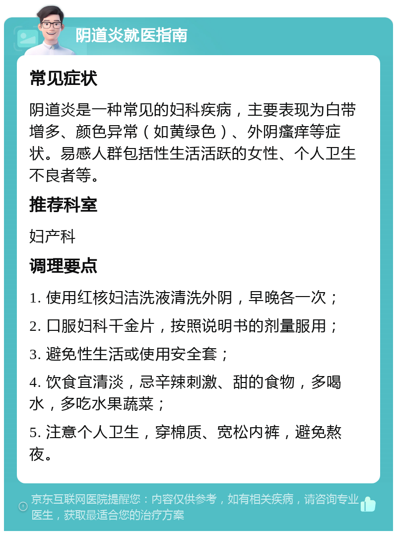 阴道炎就医指南 常见症状 阴道炎是一种常见的妇科疾病，主要表现为白带增多、颜色异常（如黄绿色）、外阴瘙痒等症状。易感人群包括性生活活跃的女性、个人卫生不良者等。 推荐科室 妇产科 调理要点 1. 使用红核妇洁洗液清洗外阴，早晚各一次； 2. 口服妇科千金片，按照说明书的剂量服用； 3. 避免性生活或使用安全套； 4. 饮食宜清淡，忌辛辣刺激、甜的食物，多喝水，多吃水果蔬菜； 5. 注意个人卫生，穿棉质、宽松内裤，避免熬夜。