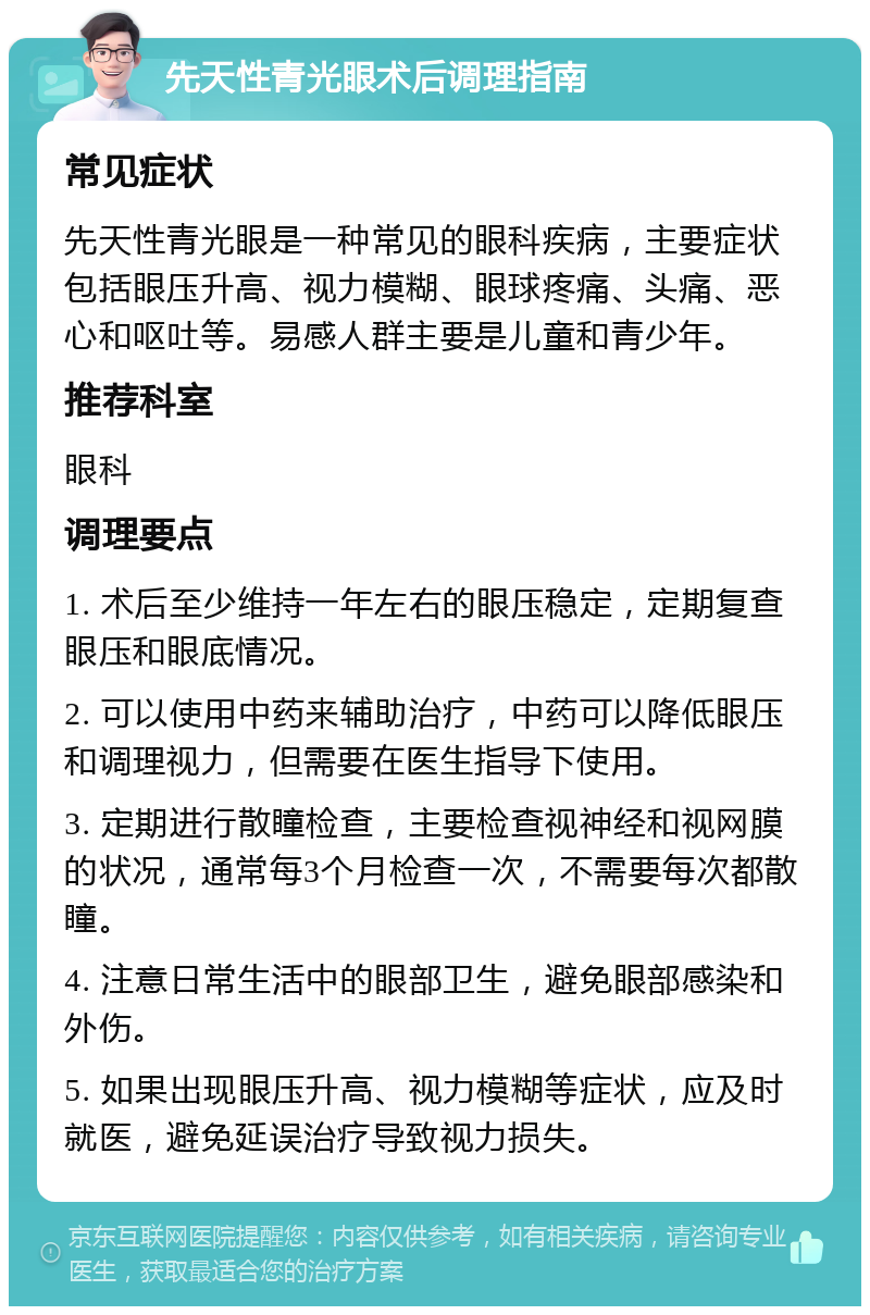 先天性青光眼术后调理指南 常见症状 先天性青光眼是一种常见的眼科疾病，主要症状包括眼压升高、视力模糊、眼球疼痛、头痛、恶心和呕吐等。易感人群主要是儿童和青少年。 推荐科室 眼科 调理要点 1. 术后至少维持一年左右的眼压稳定，定期复查眼压和眼底情况。 2. 可以使用中药来辅助治疗，中药可以降低眼压和调理视力，但需要在医生指导下使用。 3. 定期进行散瞳检查，主要检查视神经和视网膜的状况，通常每3个月检查一次，不需要每次都散瞳。 4. 注意日常生活中的眼部卫生，避免眼部感染和外伤。 5. 如果出现眼压升高、视力模糊等症状，应及时就医，避免延误治疗导致视力损失。