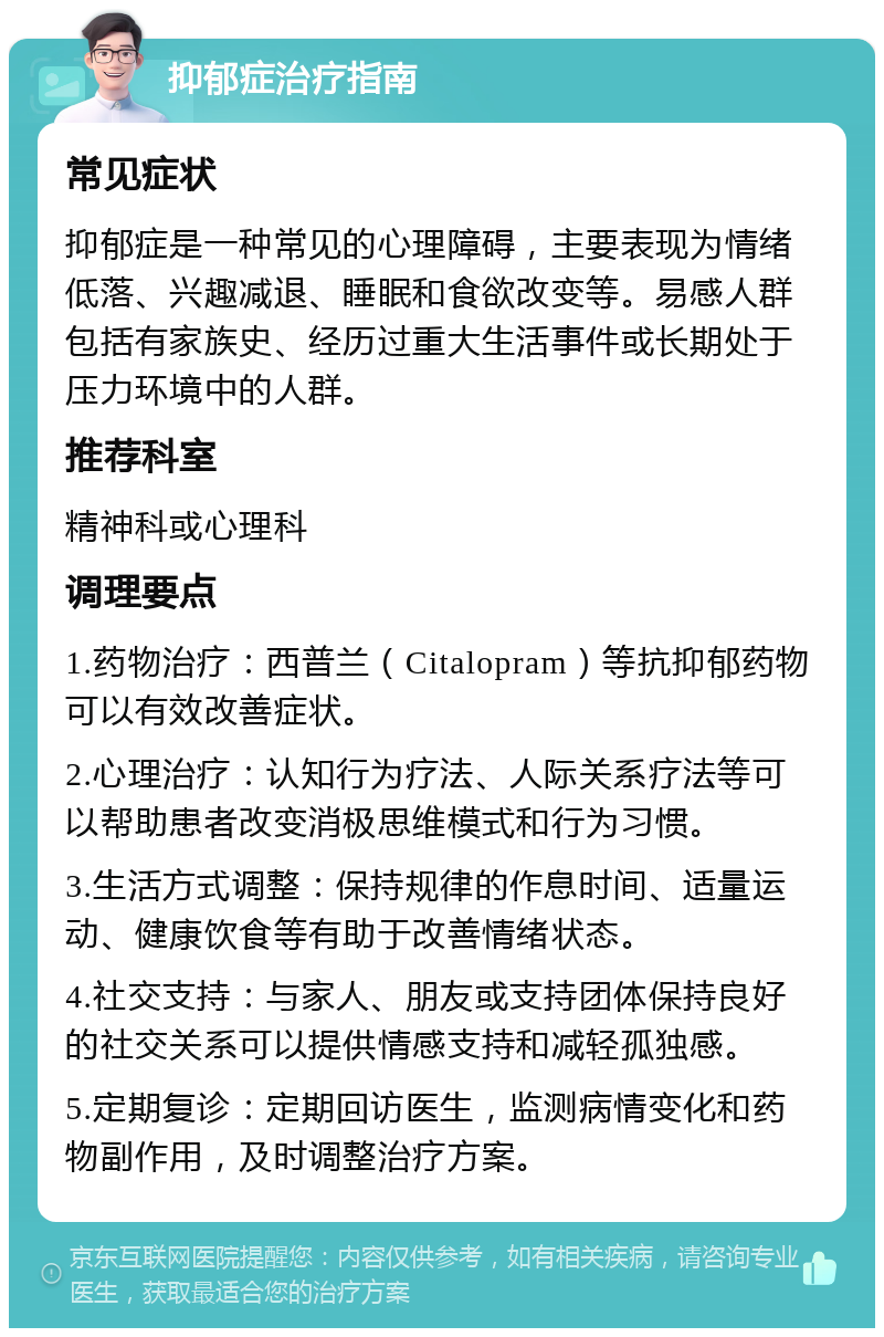 抑郁症治疗指南 常见症状 抑郁症是一种常见的心理障碍，主要表现为情绪低落、兴趣减退、睡眠和食欲改变等。易感人群包括有家族史、经历过重大生活事件或长期处于压力环境中的人群。 推荐科室 精神科或心理科 调理要点 1.药物治疗：西普兰（Citalopram）等抗抑郁药物可以有效改善症状。 2.心理治疗：认知行为疗法、人际关系疗法等可以帮助患者改变消极思维模式和行为习惯。 3.生活方式调整：保持规律的作息时间、适量运动、健康饮食等有助于改善情绪状态。 4.社交支持：与家人、朋友或支持团体保持良好的社交关系可以提供情感支持和减轻孤独感。 5.定期复诊：定期回访医生，监测病情变化和药物副作用，及时调整治疗方案。