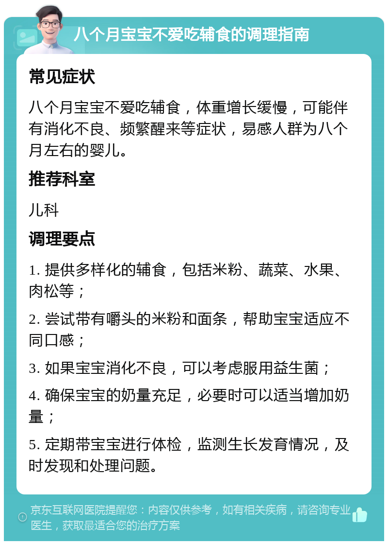 八个月宝宝不爱吃辅食的调理指南 常见症状 八个月宝宝不爱吃辅食，体重增长缓慢，可能伴有消化不良、频繁醒来等症状，易感人群为八个月左右的婴儿。 推荐科室 儿科 调理要点 1. 提供多样化的辅食，包括米粉、蔬菜、水果、肉松等； 2. 尝试带有嚼头的米粉和面条，帮助宝宝适应不同口感； 3. 如果宝宝消化不良，可以考虑服用益生菌； 4. 确保宝宝的奶量充足，必要时可以适当增加奶量； 5. 定期带宝宝进行体检，监测生长发育情况，及时发现和处理问题。