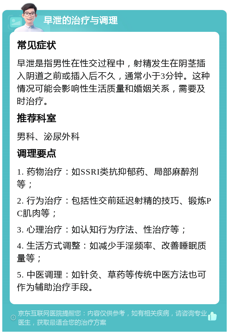 早泄的治疗与调理 常见症状 早泄是指男性在性交过程中，射精发生在阴茎插入阴道之前或插入后不久，通常小于3分钟。这种情况可能会影响性生活质量和婚姻关系，需要及时治疗。 推荐科室 男科、泌尿外科 调理要点 1. 药物治疗：如SSRI类抗抑郁药、局部麻醉剂等； 2. 行为治疗：包括性交前延迟射精的技巧、锻炼PC肌肉等； 3. 心理治疗：如认知行为疗法、性治疗等； 4. 生活方式调整：如减少手淫频率、改善睡眠质量等； 5. 中医调理：如针灸、草药等传统中医方法也可作为辅助治疗手段。