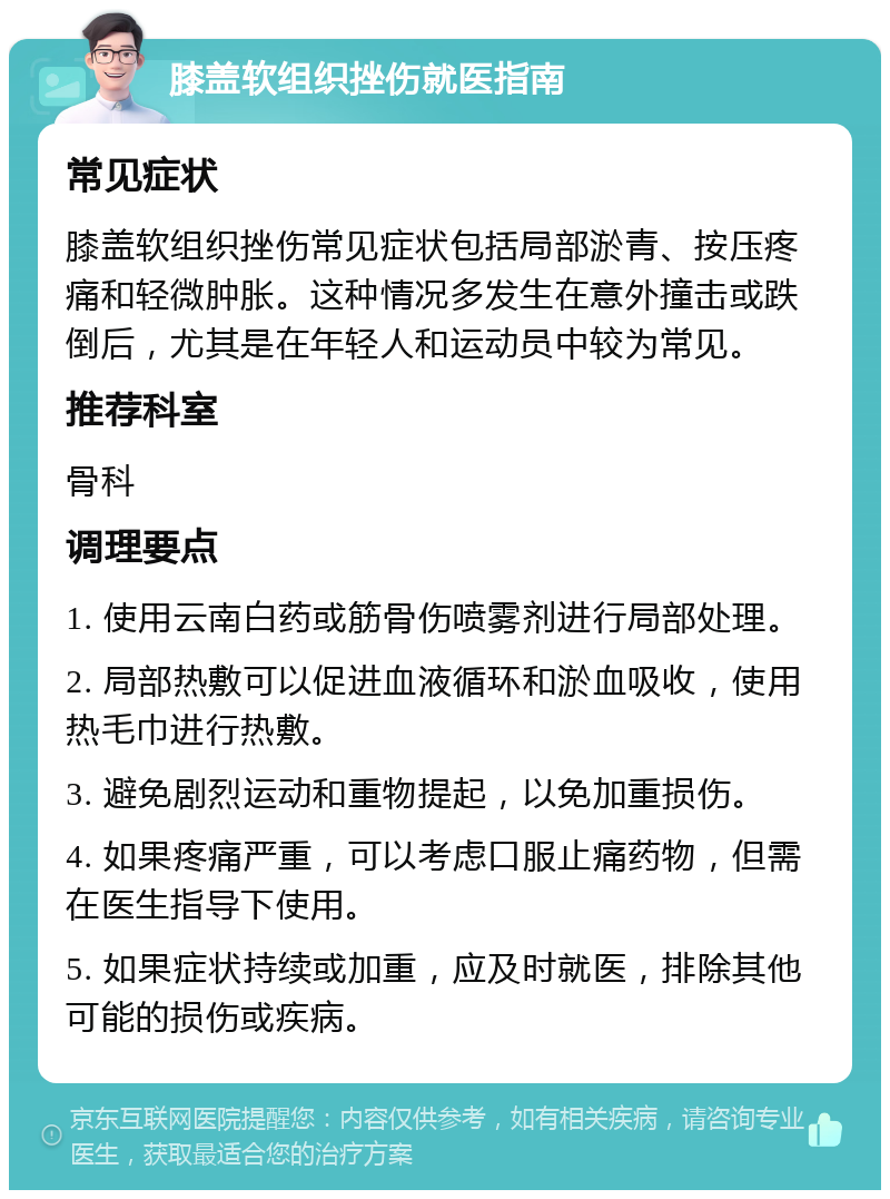 膝盖软组织挫伤就医指南 常见症状 膝盖软组织挫伤常见症状包括局部淤青、按压疼痛和轻微肿胀。这种情况多发生在意外撞击或跌倒后，尤其是在年轻人和运动员中较为常见。 推荐科室 骨科 调理要点 1. 使用云南白药或筋骨伤喷雾剂进行局部处理。 2. 局部热敷可以促进血液循环和淤血吸收，使用热毛巾进行热敷。 3. 避免剧烈运动和重物提起，以免加重损伤。 4. 如果疼痛严重，可以考虑口服止痛药物，但需在医生指导下使用。 5. 如果症状持续或加重，应及时就医，排除其他可能的损伤或疾病。