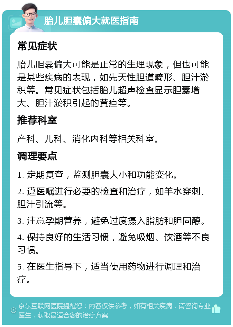 胎儿胆囊偏大就医指南 常见症状 胎儿胆囊偏大可能是正常的生理现象，但也可能是某些疾病的表现，如先天性胆道畸形、胆汁淤积等。常见症状包括胎儿超声检查显示胆囊增大、胆汁淤积引起的黄疸等。 推荐科室 产科、儿科、消化内科等相关科室。 调理要点 1. 定期复查，监测胆囊大小和功能变化。 2. 遵医嘱进行必要的检查和治疗，如羊水穿刺、胆汁引流等。 3. 注意孕期营养，避免过度摄入脂肪和胆固醇。 4. 保持良好的生活习惯，避免吸烟、饮酒等不良习惯。 5. 在医生指导下，适当使用药物进行调理和治疗。