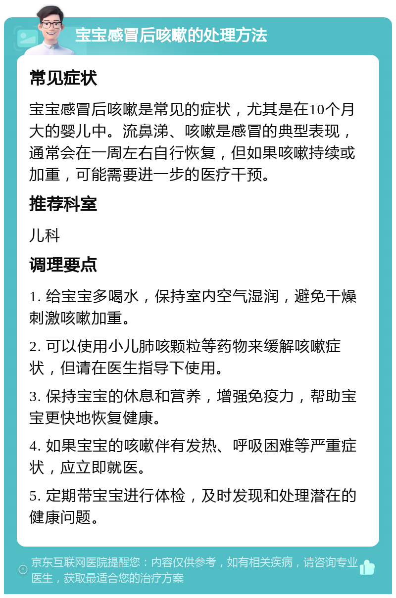 宝宝感冒后咳嗽的处理方法 常见症状 宝宝感冒后咳嗽是常见的症状，尤其是在10个月大的婴儿中。流鼻涕、咳嗽是感冒的典型表现，通常会在一周左右自行恢复，但如果咳嗽持续或加重，可能需要进一步的医疗干预。 推荐科室 儿科 调理要点 1. 给宝宝多喝水，保持室内空气湿润，避免干燥刺激咳嗽加重。 2. 可以使用小儿肺咳颗粒等药物来缓解咳嗽症状，但请在医生指导下使用。 3. 保持宝宝的休息和营养，增强免疫力，帮助宝宝更快地恢复健康。 4. 如果宝宝的咳嗽伴有发热、呼吸困难等严重症状，应立即就医。 5. 定期带宝宝进行体检，及时发现和处理潜在的健康问题。