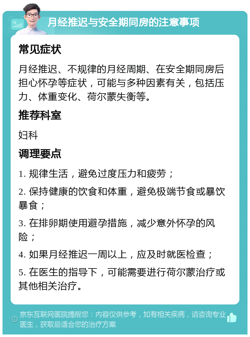 月经推迟与安全期同房的注意事项 常见症状 月经推迟、不规律的月经周期、在安全期同房后担心怀孕等症状，可能与多种因素有关，包括压力、体重变化、荷尔蒙失衡等。 推荐科室 妇科 调理要点 1. 规律生活，避免过度压力和疲劳； 2. 保持健康的饮食和体重，避免极端节食或暴饮暴食； 3. 在排卵期使用避孕措施，减少意外怀孕的风险； 4. 如果月经推迟一周以上，应及时就医检查； 5. 在医生的指导下，可能需要进行荷尔蒙治疗或其他相关治疗。