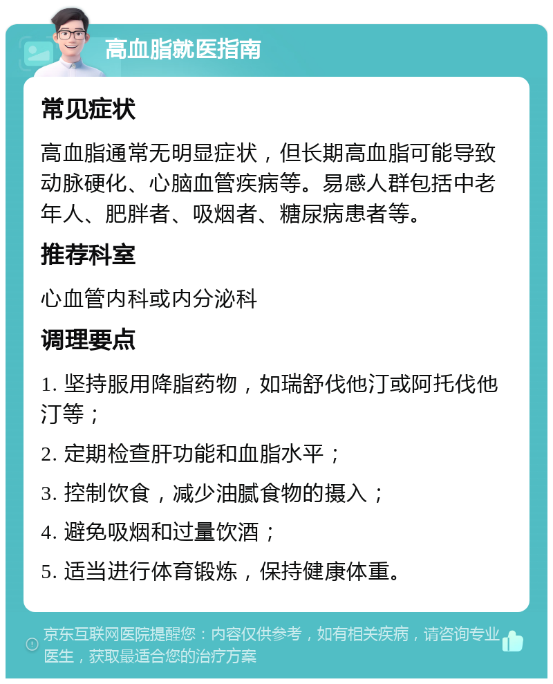 高血脂就医指南 常见症状 高血脂通常无明显症状，但长期高血脂可能导致动脉硬化、心脑血管疾病等。易感人群包括中老年人、肥胖者、吸烟者、糖尿病患者等。 推荐科室 心血管内科或内分泌科 调理要点 1. 坚持服用降脂药物，如瑞舒伐他汀或阿托伐他汀等； 2. 定期检查肝功能和血脂水平； 3. 控制饮食，减少油腻食物的摄入； 4. 避免吸烟和过量饮酒； 5. 适当进行体育锻炼，保持健康体重。