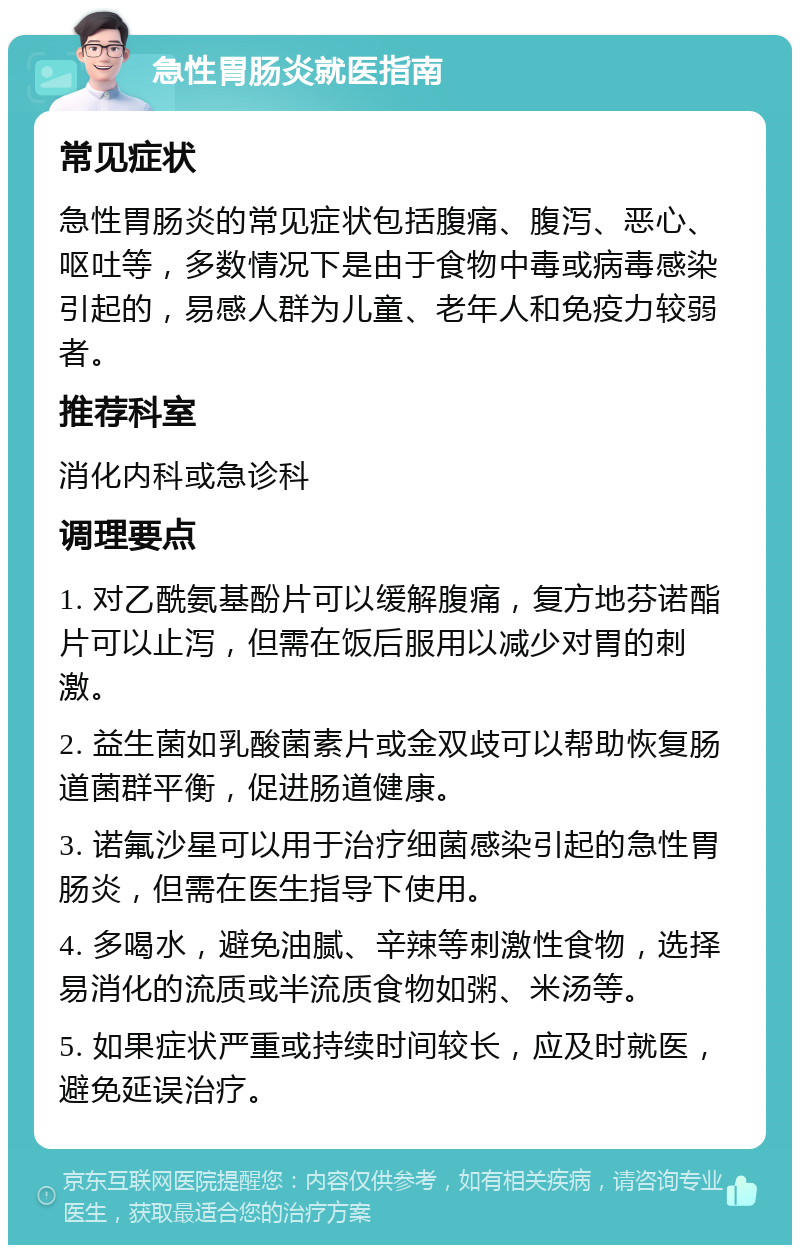 急性胃肠炎就医指南 常见症状 急性胃肠炎的常见症状包括腹痛、腹泻、恶心、呕吐等，多数情况下是由于食物中毒或病毒感染引起的，易感人群为儿童、老年人和免疫力较弱者。 推荐科室 消化内科或急诊科 调理要点 1. 对乙酰氨基酚片可以缓解腹痛，复方地芬诺酯片可以止泻，但需在饭后服用以减少对胃的刺激。 2. 益生菌如乳酸菌素片或金双歧可以帮助恢复肠道菌群平衡，促进肠道健康。 3. 诺氟沙星可以用于治疗细菌感染引起的急性胃肠炎，但需在医生指导下使用。 4. 多喝水，避免油腻、辛辣等刺激性食物，选择易消化的流质或半流质食物如粥、米汤等。 5. 如果症状严重或持续时间较长，应及时就医，避免延误治疗。