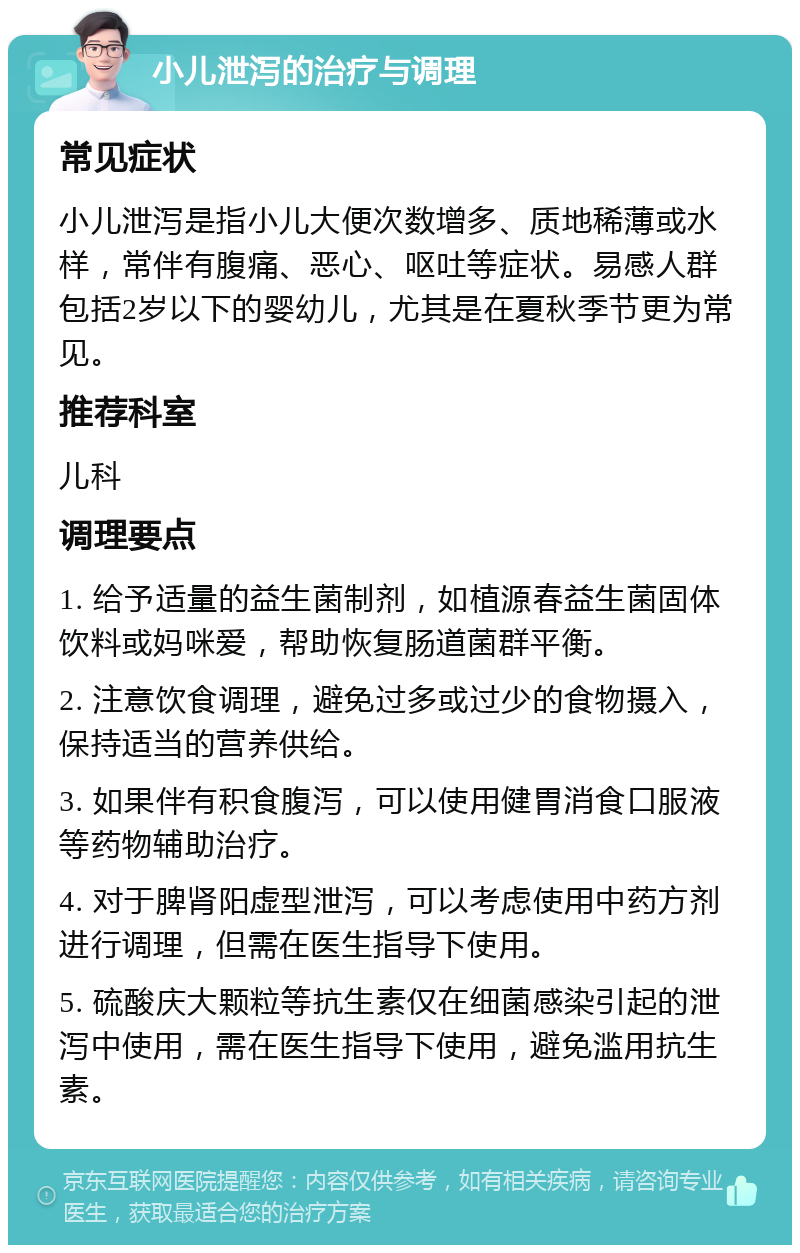 小儿泄泻的治疗与调理 常见症状 小儿泄泻是指小儿大便次数增多、质地稀薄或水样，常伴有腹痛、恶心、呕吐等症状。易感人群包括2岁以下的婴幼儿，尤其是在夏秋季节更为常见。 推荐科室 儿科 调理要点 1. 给予适量的益生菌制剂，如植源春益生菌固体饮料或妈咪爱，帮助恢复肠道菌群平衡。 2. 注意饮食调理，避免过多或过少的食物摄入，保持适当的营养供给。 3. 如果伴有积食腹泻，可以使用健胃消食口服液等药物辅助治疗。 4. 对于脾肾阳虚型泄泻，可以考虑使用中药方剂进行调理，但需在医生指导下使用。 5. 硫酸庆大颗粒等抗生素仅在细菌感染引起的泄泻中使用，需在医生指导下使用，避免滥用抗生素。