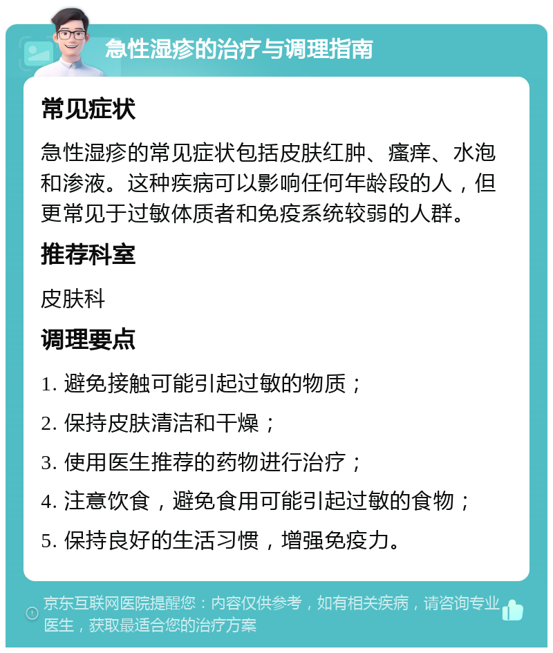 急性湿疹的治疗与调理指南 常见症状 急性湿疹的常见症状包括皮肤红肿、瘙痒、水泡和渗液。这种疾病可以影响任何年龄段的人，但更常见于过敏体质者和免疫系统较弱的人群。 推荐科室 皮肤科 调理要点 1. 避免接触可能引起过敏的物质； 2. 保持皮肤清洁和干燥； 3. 使用医生推荐的药物进行治疗； 4. 注意饮食，避免食用可能引起过敏的食物； 5. 保持良好的生活习惯，增强免疫力。