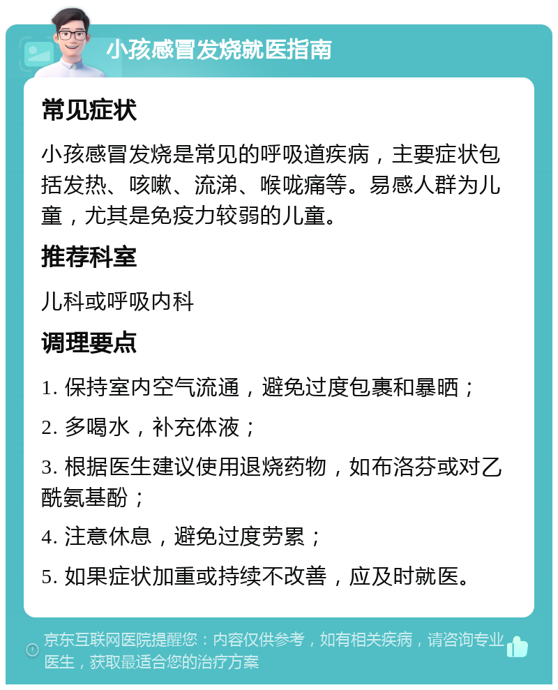 小孩感冒发烧就医指南 常见症状 小孩感冒发烧是常见的呼吸道疾病，主要症状包括发热、咳嗽、流涕、喉咙痛等。易感人群为儿童，尤其是免疫力较弱的儿童。 推荐科室 儿科或呼吸内科 调理要点 1. 保持室内空气流通，避免过度包裹和暴晒； 2. 多喝水，补充体液； 3. 根据医生建议使用退烧药物，如布洛芬或对乙酰氨基酚； 4. 注意休息，避免过度劳累； 5. 如果症状加重或持续不改善，应及时就医。