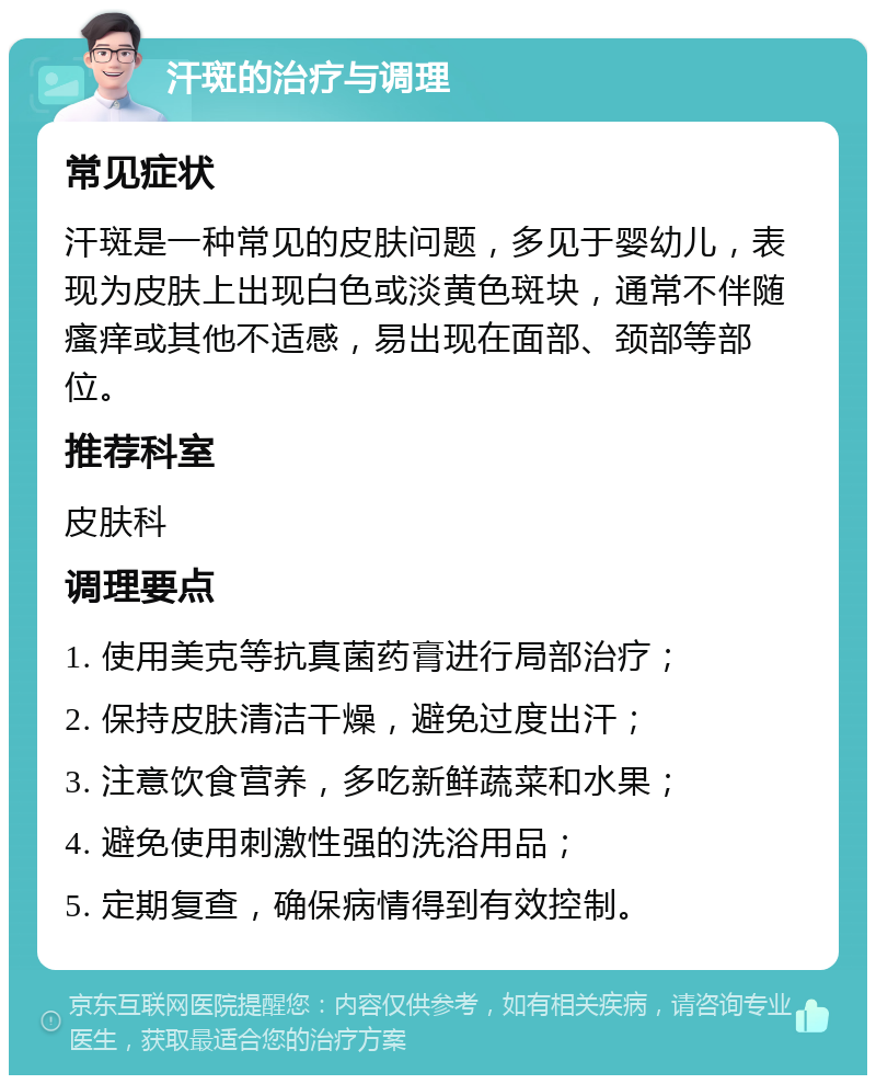 汗斑的治疗与调理 常见症状 汗斑是一种常见的皮肤问题，多见于婴幼儿，表现为皮肤上出现白色或淡黄色斑块，通常不伴随瘙痒或其他不适感，易出现在面部、颈部等部位。 推荐科室 皮肤科 调理要点 1. 使用美克等抗真菌药膏进行局部治疗； 2. 保持皮肤清洁干燥，避免过度出汗； 3. 注意饮食营养，多吃新鲜蔬菜和水果； 4. 避免使用刺激性强的洗浴用品； 5. 定期复查，确保病情得到有效控制。