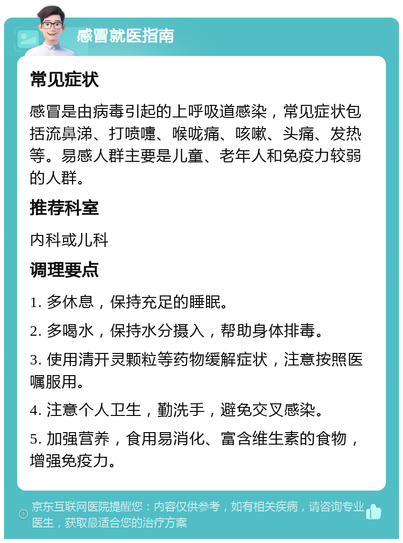 感冒就医指南 常见症状 感冒是由病毒引起的上呼吸道感染，常见症状包括流鼻涕、打喷嚏、喉咙痛、咳嗽、头痛、发热等。易感人群主要是儿童、老年人和免疫力较弱的人群。 推荐科室 内科或儿科 调理要点 1. 多休息，保持充足的睡眠。 2. 多喝水，保持水分摄入，帮助身体排毒。 3. 使用清开灵颗粒等药物缓解症状，注意按照医嘱服用。 4. 注意个人卫生，勤洗手，避免交叉感染。 5. 加强营养，食用易消化、富含维生素的食物，增强免疫力。