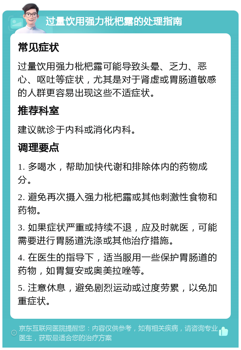 过量饮用强力枇杷露的处理指南 常见症状 过量饮用强力枇杷露可能导致头晕、乏力、恶心、呕吐等症状，尤其是对于肾虚或胃肠道敏感的人群更容易出现这些不适症状。 推荐科室 建议就诊于内科或消化内科。 调理要点 1. 多喝水，帮助加快代谢和排除体内的药物成分。 2. 避免再次摄入强力枇杷露或其他刺激性食物和药物。 3. 如果症状严重或持续不退，应及时就医，可能需要进行胃肠道洗涤或其他治疗措施。 4. 在医生的指导下，适当服用一些保护胃肠道的药物，如胃复安或奥美拉唑等。 5. 注意休息，避免剧烈运动或过度劳累，以免加重症状。