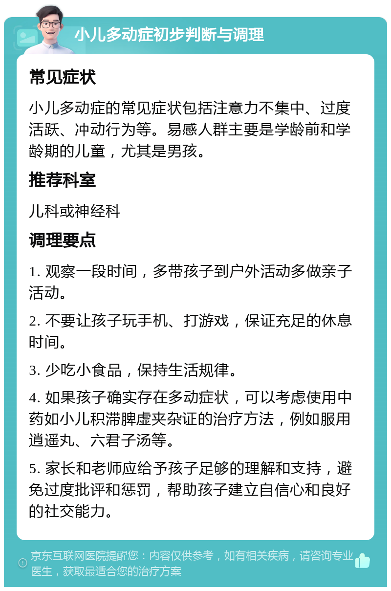 小儿多动症初步判断与调理 常见症状 小儿多动症的常见症状包括注意力不集中、过度活跃、冲动行为等。易感人群主要是学龄前和学龄期的儿童，尤其是男孩。 推荐科室 儿科或神经科 调理要点 1. 观察一段时间，多带孩子到户外活动多做亲子活动。 2. 不要让孩子玩手机、打游戏，保证充足的休息时间。 3. 少吃小食品，保持生活规律。 4. 如果孩子确实存在多动症状，可以考虑使用中药如小儿积滞脾虚夹杂证的治疗方法，例如服用逍遥丸、六君子汤等。 5. 家长和老师应给予孩子足够的理解和支持，避免过度批评和惩罚，帮助孩子建立自信心和良好的社交能力。