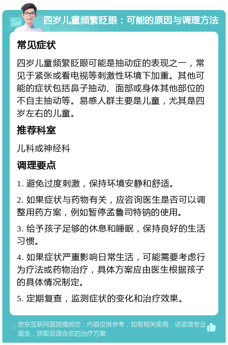 四岁儿童频繁眨眼：可能的原因与调理方法 常见症状 四岁儿童频繁眨眼可能是抽动症的表现之一，常见于紧张或看电视等刺激性环境下加重。其他可能的症状包括鼻子抽动、面部或身体其他部位的不自主抽动等。易感人群主要是儿童，尤其是四岁左右的儿童。 推荐科室 儿科或神经科 调理要点 1. 避免过度刺激，保持环境安静和舒适。 2. 如果症状与药物有关，应咨询医生是否可以调整用药方案，例如暂停孟鲁司特钠的使用。 3. 给予孩子足够的休息和睡眠，保持良好的生活习惯。 4. 如果症状严重影响日常生活，可能需要考虑行为疗法或药物治疗，具体方案应由医生根据孩子的具体情况制定。 5. 定期复查，监测症状的变化和治疗效果。