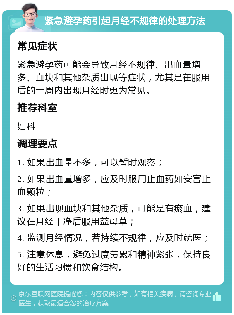 紧急避孕药引起月经不规律的处理方法 常见症状 紧急避孕药可能会导致月经不规律、出血量增多、血块和其他杂质出现等症状，尤其是在服用后的一周内出现月经时更为常见。 推荐科室 妇科 调理要点 1. 如果出血量不多，可以暂时观察； 2. 如果出血量增多，应及时服用止血药如安宫止血颗粒； 3. 如果出现血块和其他杂质，可能是有瘀血，建议在月经干净后服用益母草； 4. 监测月经情况，若持续不规律，应及时就医； 5. 注意休息，避免过度劳累和精神紧张，保持良好的生活习惯和饮食结构。