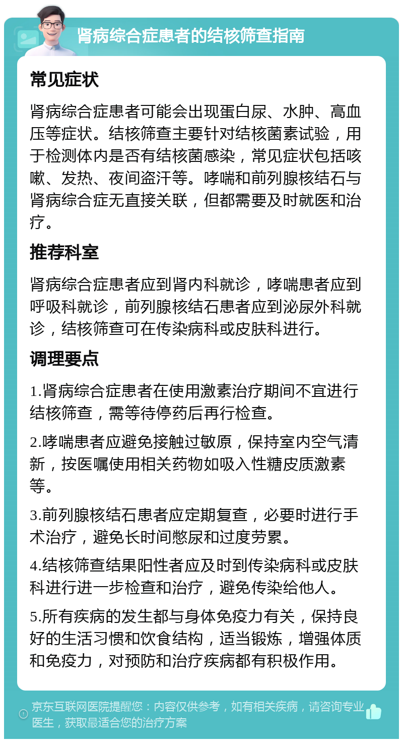 肾病综合症患者的结核筛查指南 常见症状 肾病综合症患者可能会出现蛋白尿、水肿、高血压等症状。结核筛查主要针对结核菌素试验，用于检测体内是否有结核菌感染，常见症状包括咳嗽、发热、夜间盗汗等。哮喘和前列腺核结石与肾病综合症无直接关联，但都需要及时就医和治疗。 推荐科室 肾病综合症患者应到肾内科就诊，哮喘患者应到呼吸科就诊，前列腺核结石患者应到泌尿外科就诊，结核筛查可在传染病科或皮肤科进行。 调理要点 1.肾病综合症患者在使用激素治疗期间不宜进行结核筛查，需等待停药后再行检查。 2.哮喘患者应避免接触过敏原，保持室内空气清新，按医嘱使用相关药物如吸入性糖皮质激素等。 3.前列腺核结石患者应定期复查，必要时进行手术治疗，避免长时间憋尿和过度劳累。 4.结核筛查结果阳性者应及时到传染病科或皮肤科进行进一步检查和治疗，避免传染给他人。 5.所有疾病的发生都与身体免疫力有关，保持良好的生活习惯和饮食结构，适当锻炼，增强体质和免疫力，对预防和治疗疾病都有积极作用。