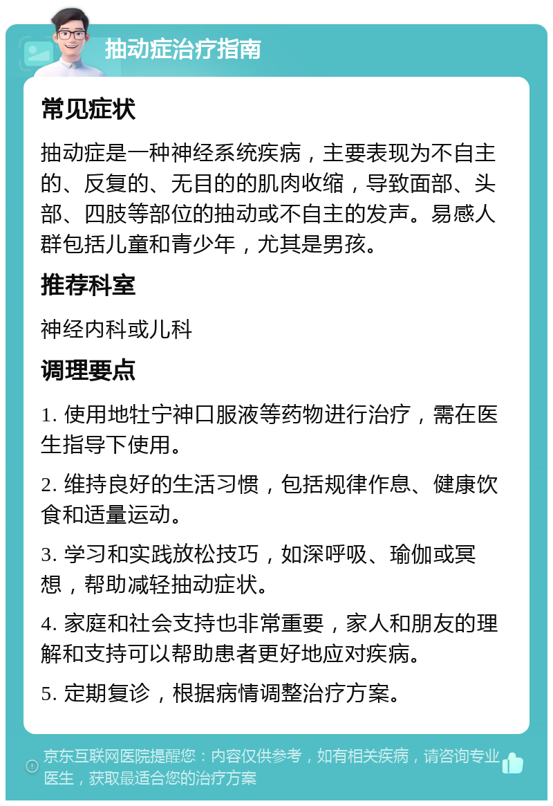 抽动症治疗指南 常见症状 抽动症是一种神经系统疾病，主要表现为不自主的、反复的、无目的的肌肉收缩，导致面部、头部、四肢等部位的抽动或不自主的发声。易感人群包括儿童和青少年，尤其是男孩。 推荐科室 神经内科或儿科 调理要点 1. 使用地牡宁神口服液等药物进行治疗，需在医生指导下使用。 2. 维持良好的生活习惯，包括规律作息、健康饮食和适量运动。 3. 学习和实践放松技巧，如深呼吸、瑜伽或冥想，帮助减轻抽动症状。 4. 家庭和社会支持也非常重要，家人和朋友的理解和支持可以帮助患者更好地应对疾病。 5. 定期复诊，根据病情调整治疗方案。