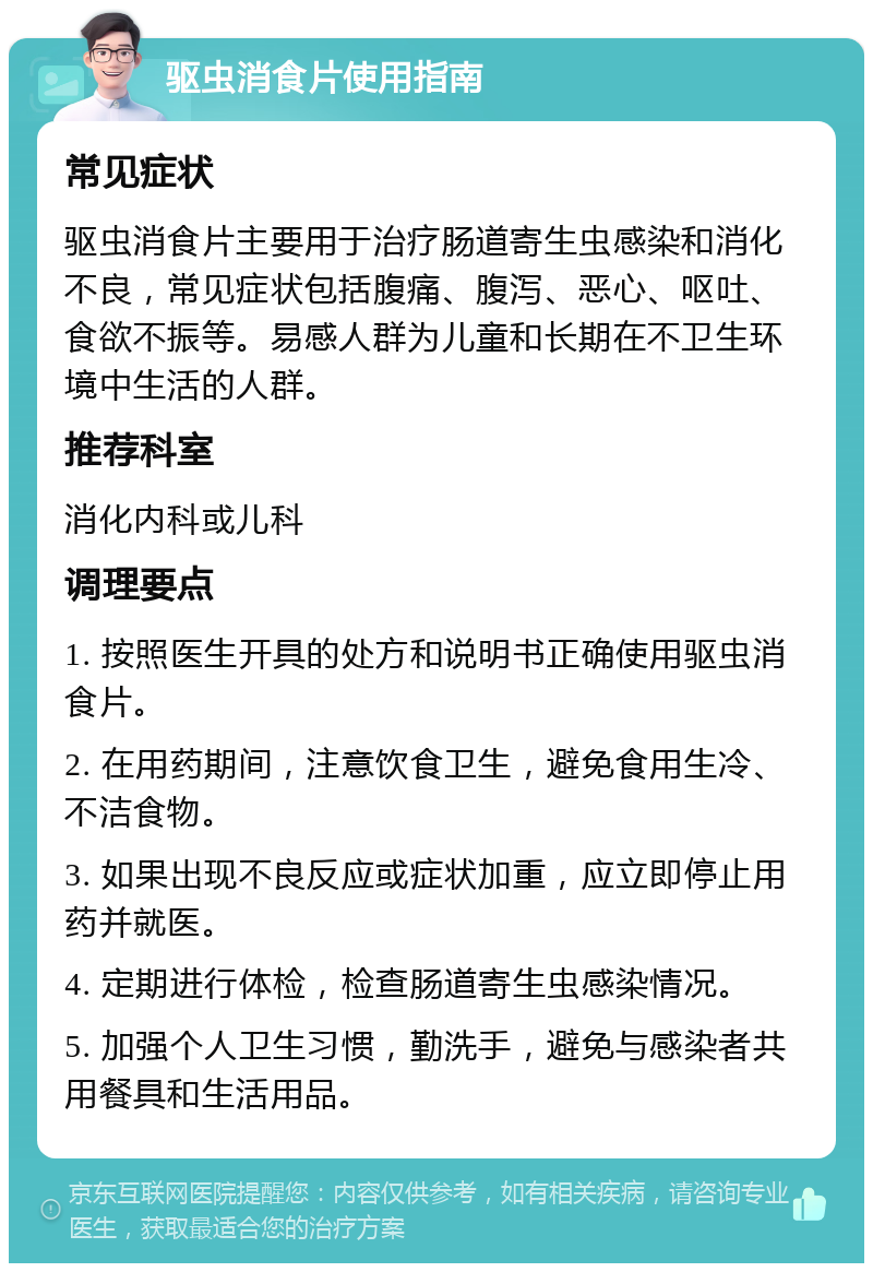 驱虫消食片使用指南 常见症状 驱虫消食片主要用于治疗肠道寄生虫感染和消化不良，常见症状包括腹痛、腹泻、恶心、呕吐、食欲不振等。易感人群为儿童和长期在不卫生环境中生活的人群。 推荐科室 消化内科或儿科 调理要点 1. 按照医生开具的处方和说明书正确使用驱虫消食片。 2. 在用药期间，注意饮食卫生，避免食用生冷、不洁食物。 3. 如果出现不良反应或症状加重，应立即停止用药并就医。 4. 定期进行体检，检查肠道寄生虫感染情况。 5. 加强个人卫生习惯，勤洗手，避免与感染者共用餐具和生活用品。