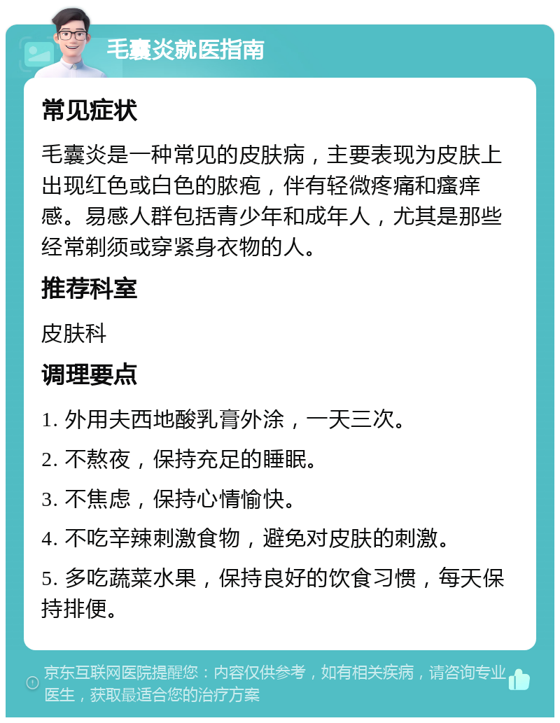 毛囊炎就医指南 常见症状 毛囊炎是一种常见的皮肤病，主要表现为皮肤上出现红色或白色的脓疱，伴有轻微疼痛和瘙痒感。易感人群包括青少年和成年人，尤其是那些经常剃须或穿紧身衣物的人。 推荐科室 皮肤科 调理要点 1. 外用夫西地酸乳膏外涂，一天三次。 2. 不熬夜，保持充足的睡眠。 3. 不焦虑，保持心情愉快。 4. 不吃辛辣刺激食物，避免对皮肤的刺激。 5. 多吃蔬菜水果，保持良好的饮食习惯，每天保持排便。