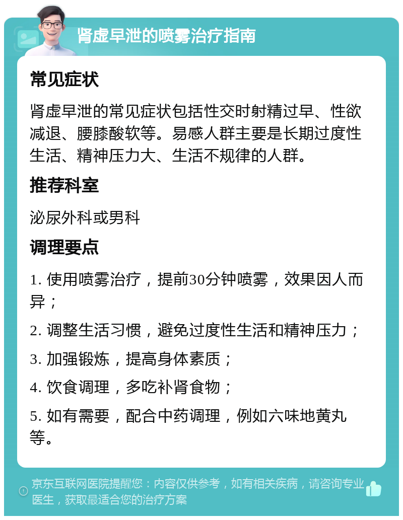 肾虚早泄的喷雾治疗指南 常见症状 肾虚早泄的常见症状包括性交时射精过早、性欲减退、腰膝酸软等。易感人群主要是长期过度性生活、精神压力大、生活不规律的人群。 推荐科室 泌尿外科或男科 调理要点 1. 使用喷雾治疗，提前30分钟喷雾，效果因人而异； 2. 调整生活习惯，避免过度性生活和精神压力； 3. 加强锻炼，提高身体素质； 4. 饮食调理，多吃补肾食物； 5. 如有需要，配合中药调理，例如六味地黄丸等。