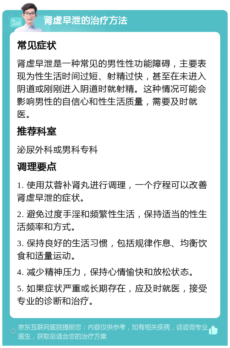 肾虚早泄的治疗方法 常见症状 肾虚早泄是一种常见的男性性功能障碍，主要表现为性生活时间过短、射精过快，甚至在未进入阴道或刚刚进入阴道时就射精。这种情况可能会影响男性的自信心和性生活质量，需要及时就医。 推荐科室 泌尿外科或男科专科 调理要点 1. 使用苁蓉补肾丸进行调理，一个疗程可以改善肾虚早泄的症状。 2. 避免过度手淫和频繁性生活，保持适当的性生活频率和方式。 3. 保持良好的生活习惯，包括规律作息、均衡饮食和适量运动。 4. 减少精神压力，保持心情愉快和放松状态。 5. 如果症状严重或长期存在，应及时就医，接受专业的诊断和治疗。