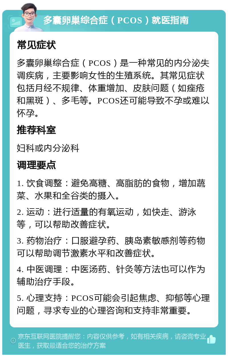 多囊卵巢综合症（PCOS）就医指南 常见症状 多囊卵巢综合症（PCOS）是一种常见的内分泌失调疾病，主要影响女性的生殖系统。其常见症状包括月经不规律、体重增加、皮肤问题（如痤疮和黑斑）、多毛等。PCOS还可能导致不孕或难以怀孕。 推荐科室 妇科或内分泌科 调理要点 1. 饮食调整：避免高糖、高脂肪的食物，增加蔬菜、水果和全谷类的摄入。 2. 运动：进行适量的有氧运动，如快走、游泳等，可以帮助改善症状。 3. 药物治疗：口服避孕药、胰岛素敏感剂等药物可以帮助调节激素水平和改善症状。 4. 中医调理：中医汤药、针灸等方法也可以作为辅助治疗手段。 5. 心理支持：PCOS可能会引起焦虑、抑郁等心理问题，寻求专业的心理咨询和支持非常重要。