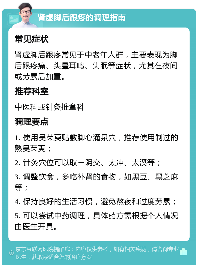 肾虚脚后跟疼的调理指南 常见症状 肾虚脚后跟疼常见于中老年人群，主要表现为脚后跟疼痛、头晕耳鸣、失眠等症状，尤其在夜间或劳累后加重。 推荐科室 中医科或针灸推拿科 调理要点 1. 使用吴茱萸贴敷脚心涌泉穴，推荐使用制过的熟吴茱萸； 2. 针灸穴位可以取三阴交、太冲、太溪等； 3. 调整饮食，多吃补肾的食物，如黑豆、黑芝麻等； 4. 保持良好的生活习惯，避免熬夜和过度劳累； 5. 可以尝试中药调理，具体药方需根据个人情况由医生开具。