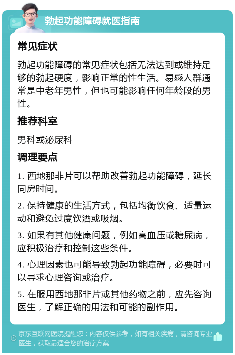 勃起功能障碍就医指南 常见症状 勃起功能障碍的常见症状包括无法达到或维持足够的勃起硬度，影响正常的性生活。易感人群通常是中老年男性，但也可能影响任何年龄段的男性。 推荐科室 男科或泌尿科 调理要点 1. 西地那非片可以帮助改善勃起功能障碍，延长同房时间。 2. 保持健康的生活方式，包括均衡饮食、适量运动和避免过度饮酒或吸烟。 3. 如果有其他健康问题，例如高血压或糖尿病，应积极治疗和控制这些条件。 4. 心理因素也可能导致勃起功能障碍，必要时可以寻求心理咨询或治疗。 5. 在服用西地那非片或其他药物之前，应先咨询医生，了解正确的用法和可能的副作用。