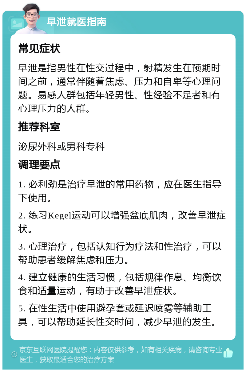 早泄就医指南 常见症状 早泄是指男性在性交过程中，射精发生在预期时间之前，通常伴随着焦虑、压力和自卑等心理问题。易感人群包括年轻男性、性经验不足者和有心理压力的人群。 推荐科室 泌尿外科或男科专科 调理要点 1. 必利劲是治疗早泄的常用药物，应在医生指导下使用。 2. 练习Kegel运动可以增强盆底肌肉，改善早泄症状。 3. 心理治疗，包括认知行为疗法和性治疗，可以帮助患者缓解焦虑和压力。 4. 建立健康的生活习惯，包括规律作息、均衡饮食和适量运动，有助于改善早泄症状。 5. 在性生活中使用避孕套或延迟喷雾等辅助工具，可以帮助延长性交时间，减少早泄的发生。