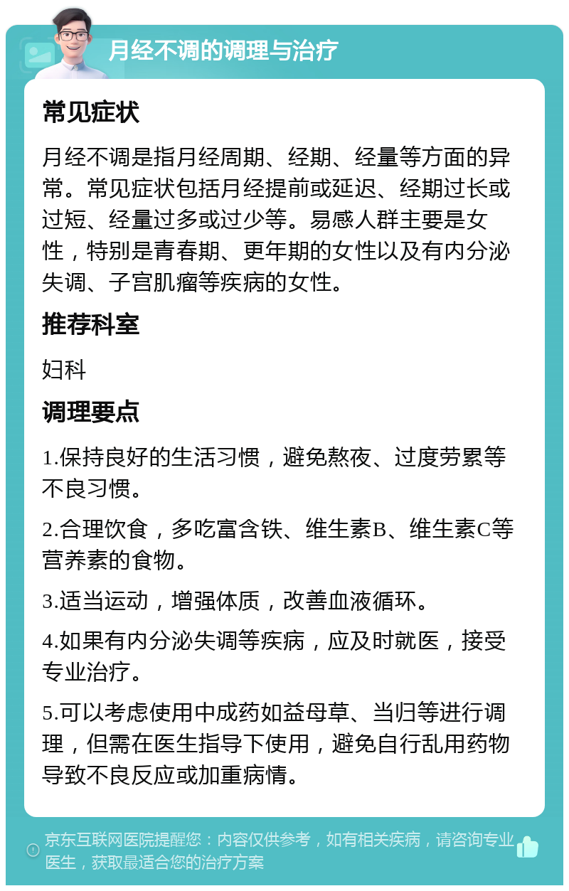 月经不调的调理与治疗 常见症状 月经不调是指月经周期、经期、经量等方面的异常。常见症状包括月经提前或延迟、经期过长或过短、经量过多或过少等。易感人群主要是女性，特别是青春期、更年期的女性以及有内分泌失调、子宫肌瘤等疾病的女性。 推荐科室 妇科 调理要点 1.保持良好的生活习惯，避免熬夜、过度劳累等不良习惯。 2.合理饮食，多吃富含铁、维生素B、维生素C等营养素的食物。 3.适当运动，增强体质，改善血液循环。 4.如果有内分泌失调等疾病，应及时就医，接受专业治疗。 5.可以考虑使用中成药如益母草、当归等进行调理，但需在医生指导下使用，避免自行乱用药物导致不良反应或加重病情。