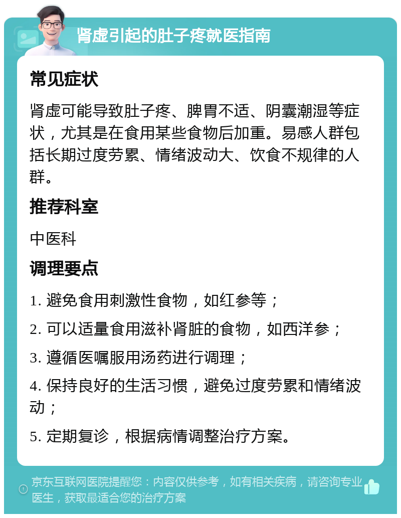 肾虚引起的肚子疼就医指南 常见症状 肾虚可能导致肚子疼、脾胃不适、阴囊潮湿等症状，尤其是在食用某些食物后加重。易感人群包括长期过度劳累、情绪波动大、饮食不规律的人群。 推荐科室 中医科 调理要点 1. 避免食用刺激性食物，如红参等； 2. 可以适量食用滋补肾脏的食物，如西洋参； 3. 遵循医嘱服用汤药进行调理； 4. 保持良好的生活习惯，避免过度劳累和情绪波动； 5. 定期复诊，根据病情调整治疗方案。