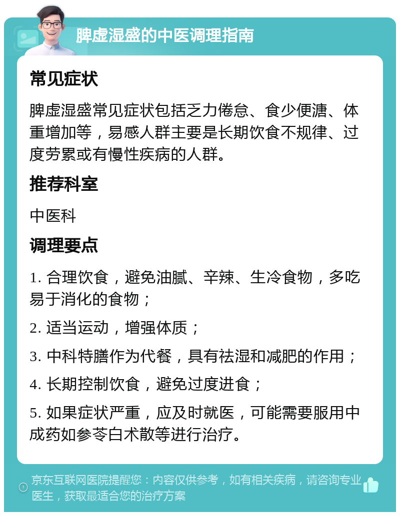 脾虚湿盛的中医调理指南 常见症状 脾虚湿盛常见症状包括乏力倦怠、食少便溏、体重增加等，易感人群主要是长期饮食不规律、过度劳累或有慢性疾病的人群。 推荐科室 中医科 调理要点 1. 合理饮食，避免油腻、辛辣、生冷食物，多吃易于消化的食物； 2. 适当运动，增强体质； 3. 中科特膳作为代餐，具有祛湿和减肥的作用； 4. 长期控制饮食，避免过度进食； 5. 如果症状严重，应及时就医，可能需要服用中成药如参苓白术散等进行治疗。