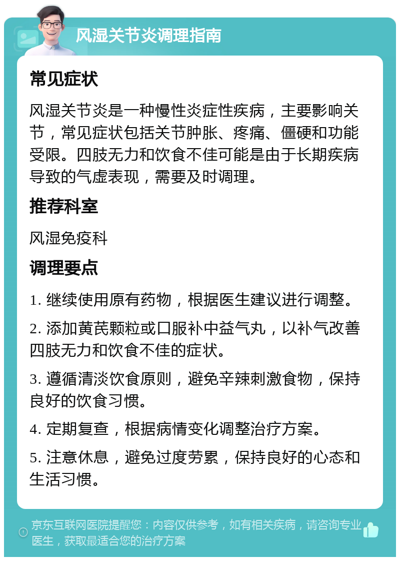 风湿关节炎调理指南 常见症状 风湿关节炎是一种慢性炎症性疾病，主要影响关节，常见症状包括关节肿胀、疼痛、僵硬和功能受限。四肢无力和饮食不佳可能是由于长期疾病导致的气虚表现，需要及时调理。 推荐科室 风湿免疫科 调理要点 1. 继续使用原有药物，根据医生建议进行调整。 2. 添加黄芪颗粒或口服补中益气丸，以补气改善四肢无力和饮食不佳的症状。 3. 遵循清淡饮食原则，避免辛辣刺激食物，保持良好的饮食习惯。 4. 定期复查，根据病情变化调整治疗方案。 5. 注意休息，避免过度劳累，保持良好的心态和生活习惯。