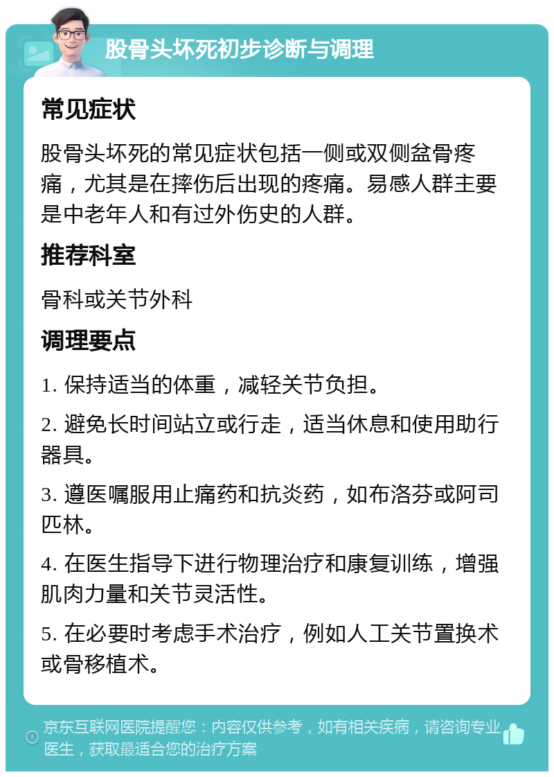 股骨头坏死初步诊断与调理 常见症状 股骨头坏死的常见症状包括一侧或双侧盆骨疼痛，尤其是在摔伤后出现的疼痛。易感人群主要是中老年人和有过外伤史的人群。 推荐科室 骨科或关节外科 调理要点 1. 保持适当的体重，减轻关节负担。 2. 避免长时间站立或行走，适当休息和使用助行器具。 3. 遵医嘱服用止痛药和抗炎药，如布洛芬或阿司匹林。 4. 在医生指导下进行物理治疗和康复训练，增强肌肉力量和关节灵活性。 5. 在必要时考虑手术治疗，例如人工关节置换术或骨移植术。