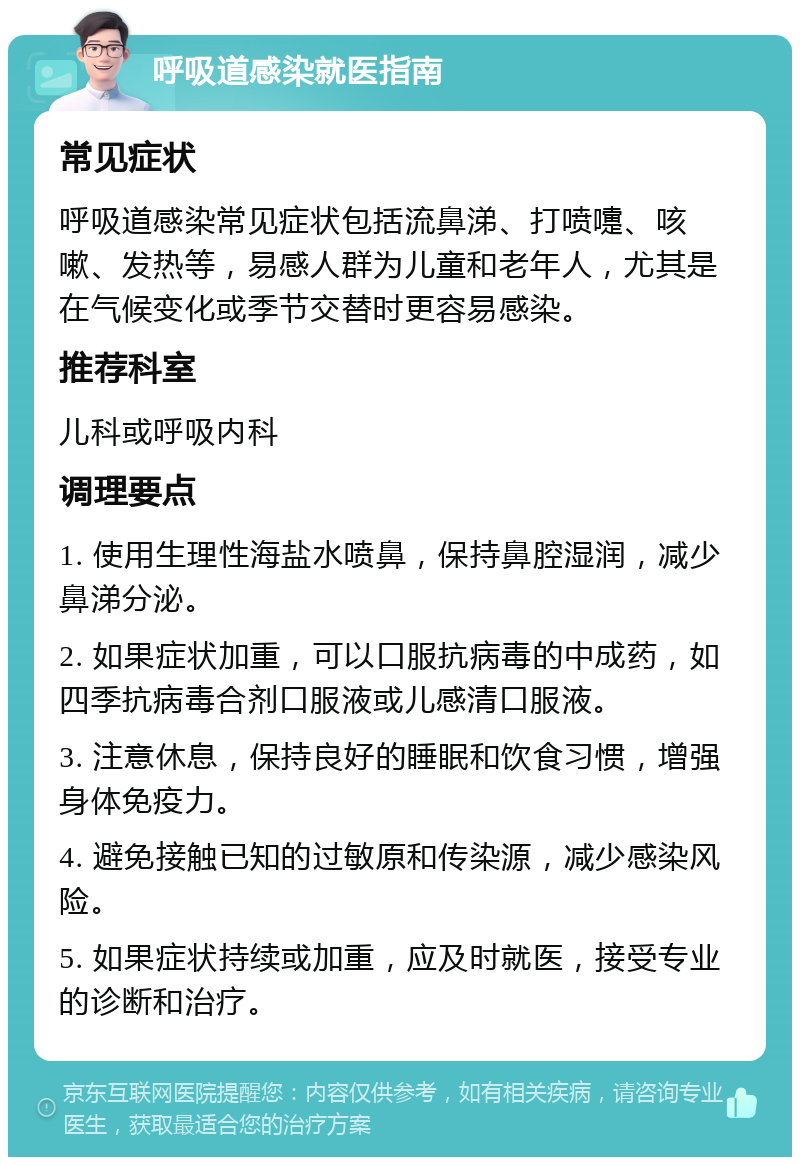 呼吸道感染就医指南 常见症状 呼吸道感染常见症状包括流鼻涕、打喷嚏、咳嗽、发热等，易感人群为儿童和老年人，尤其是在气候变化或季节交替时更容易感染。 推荐科室 儿科或呼吸内科 调理要点 1. 使用生理性海盐水喷鼻，保持鼻腔湿润，减少鼻涕分泌。 2. 如果症状加重，可以口服抗病毒的中成药，如四季抗病毒合剂口服液或儿感清口服液。 3. 注意休息，保持良好的睡眠和饮食习惯，增强身体免疫力。 4. 避免接触已知的过敏原和传染源，减少感染风险。 5. 如果症状持续或加重，应及时就医，接受专业的诊断和治疗。